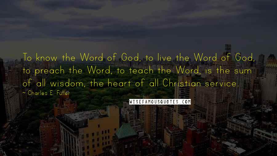 Charles E. Fuller Quotes: To know the Word of God, to live the Word of God, to preach the Word, to teach the Word, is the sum of all wisdom, the heart of all Christian service.