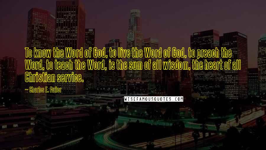 Charles E. Fuller Quotes: To know the Word of God, to live the Word of God, to preach the Word, to teach the Word, is the sum of all wisdom, the heart of all Christian service.