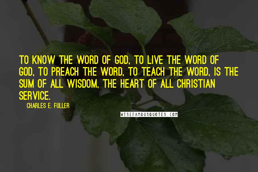 Charles E. Fuller Quotes: To know the Word of God, to live the Word of God, to preach the Word, to teach the Word, is the sum of all wisdom, the heart of all Christian service.