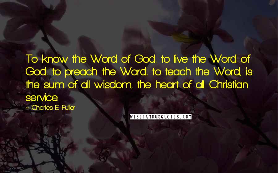 Charles E. Fuller Quotes: To know the Word of God, to live the Word of God, to preach the Word, to teach the Word, is the sum of all wisdom, the heart of all Christian service.