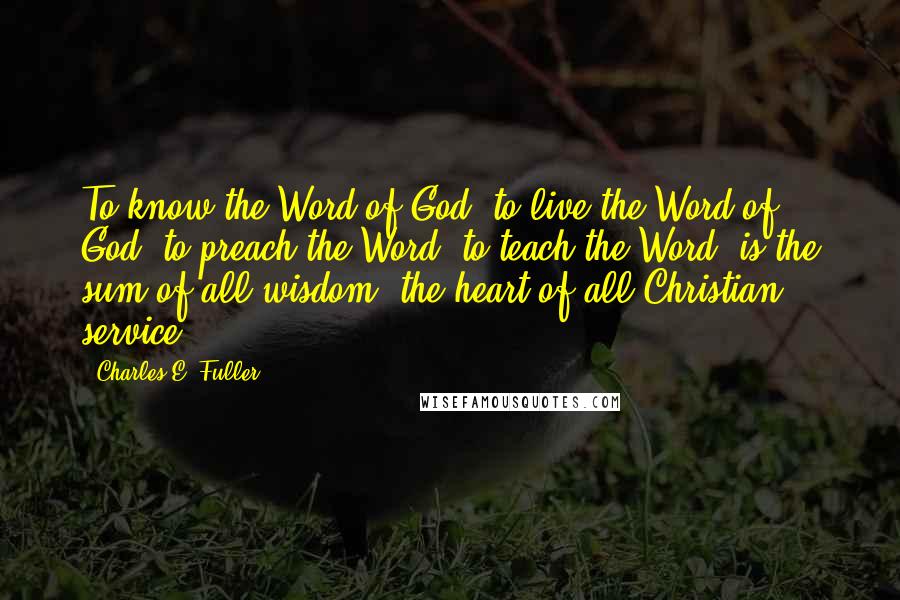 Charles E. Fuller Quotes: To know the Word of God, to live the Word of God, to preach the Word, to teach the Word, is the sum of all wisdom, the heart of all Christian service.