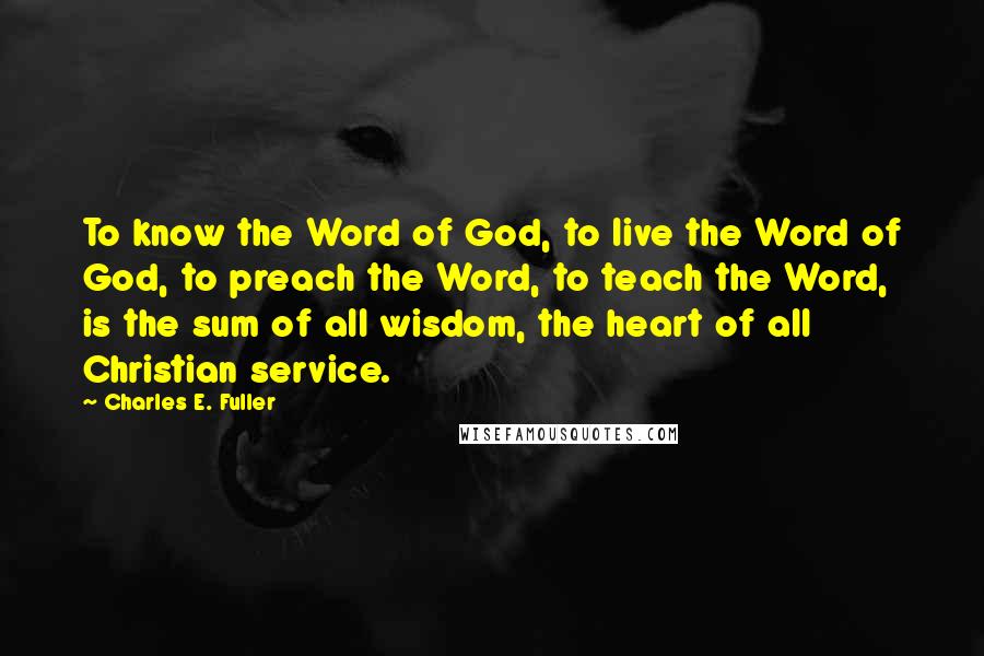 Charles E. Fuller Quotes: To know the Word of God, to live the Word of God, to preach the Word, to teach the Word, is the sum of all wisdom, the heart of all Christian service.