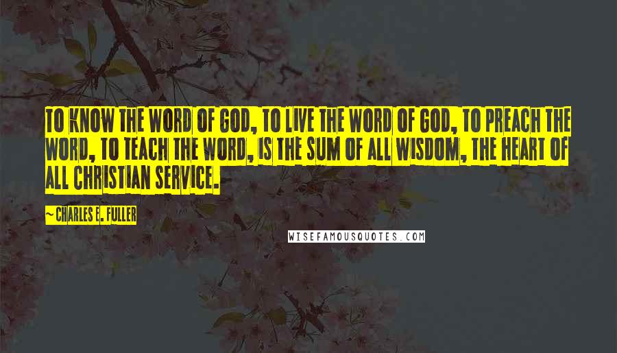 Charles E. Fuller Quotes: To know the Word of God, to live the Word of God, to preach the Word, to teach the Word, is the sum of all wisdom, the heart of all Christian service.