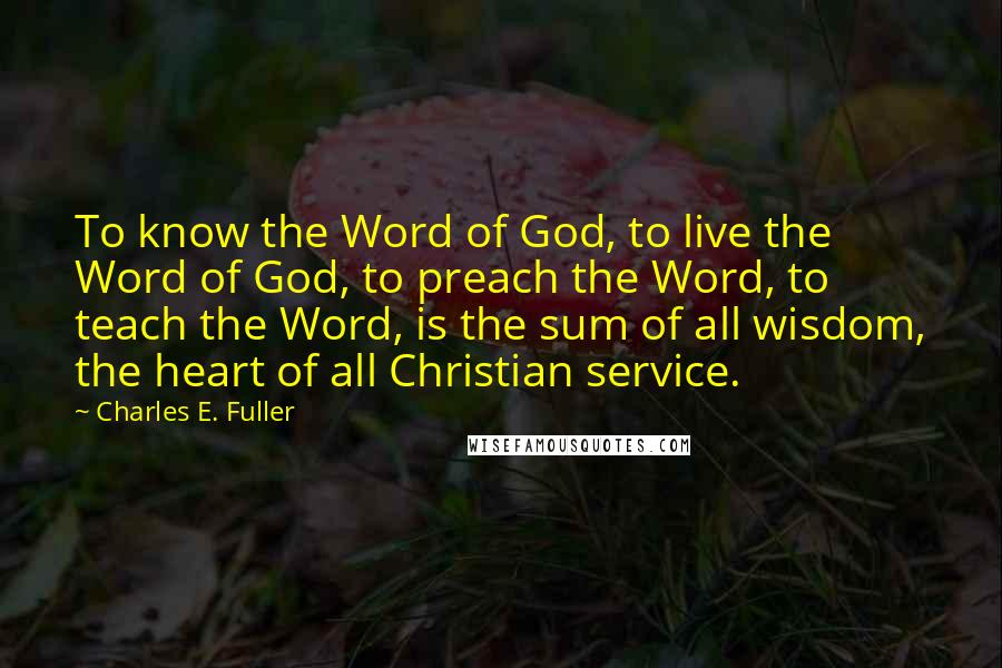 Charles E. Fuller Quotes: To know the Word of God, to live the Word of God, to preach the Word, to teach the Word, is the sum of all wisdom, the heart of all Christian service.