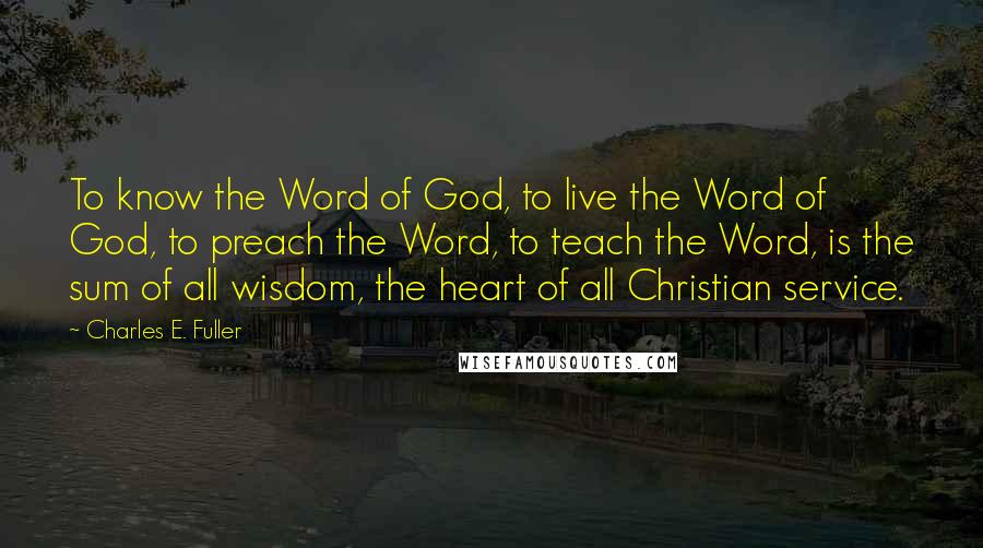 Charles E. Fuller Quotes: To know the Word of God, to live the Word of God, to preach the Word, to teach the Word, is the sum of all wisdom, the heart of all Christian service.