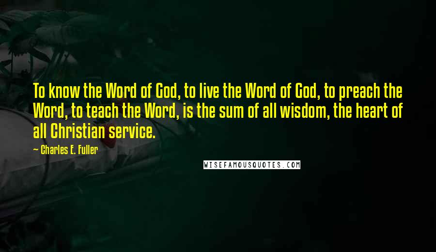 Charles E. Fuller Quotes: To know the Word of God, to live the Word of God, to preach the Word, to teach the Word, is the sum of all wisdom, the heart of all Christian service.