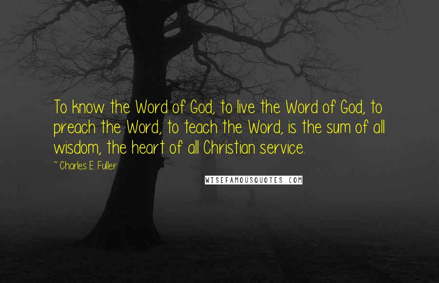 Charles E. Fuller Quotes: To know the Word of God, to live the Word of God, to preach the Word, to teach the Word, is the sum of all wisdom, the heart of all Christian service.