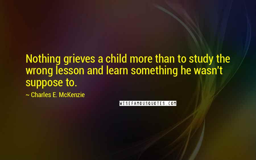 Charles E. McKenzie Quotes: Nothing grieves a child more than to study the wrong lesson and learn something he wasn't suppose to.