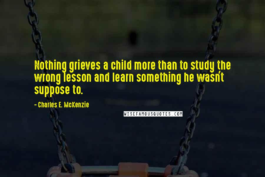 Charles E. McKenzie Quotes: Nothing grieves a child more than to study the wrong lesson and learn something he wasn't suppose to.