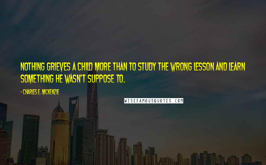 Charles E. McKenzie Quotes: Nothing grieves a child more than to study the wrong lesson and learn something he wasn't suppose to.