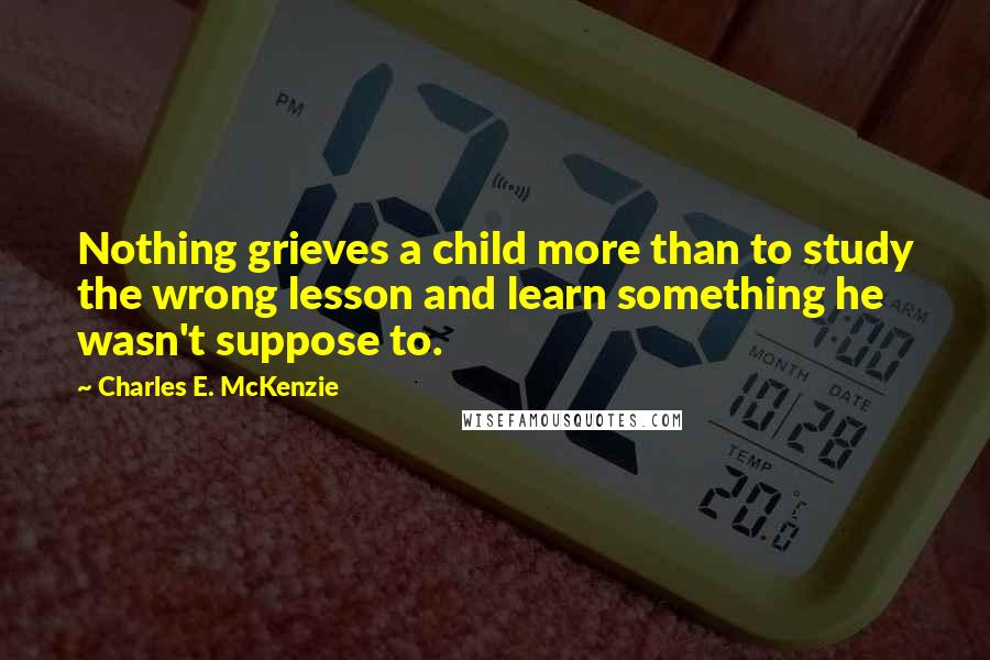 Charles E. McKenzie Quotes: Nothing grieves a child more than to study the wrong lesson and learn something he wasn't suppose to.