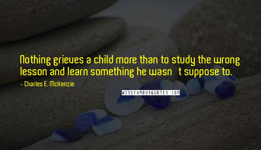 Charles E. McKenzie Quotes: Nothing grieves a child more than to study the wrong lesson and learn something he wasn't suppose to.