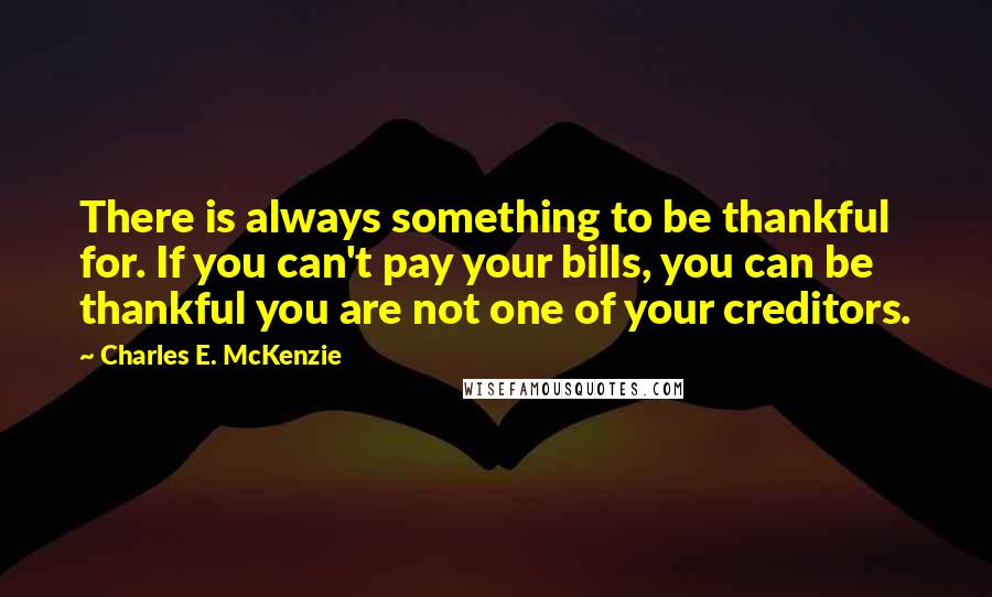 Charles E. McKenzie Quotes: There is always something to be thankful for. If you can't pay your bills, you can be thankful you are not one of your creditors.