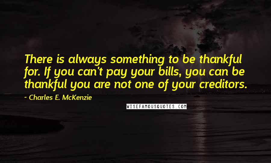 Charles E. McKenzie Quotes: There is always something to be thankful for. If you can't pay your bills, you can be thankful you are not one of your creditors.