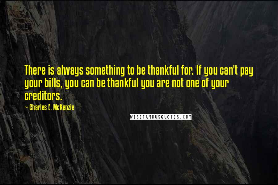 Charles E. McKenzie Quotes: There is always something to be thankful for. If you can't pay your bills, you can be thankful you are not one of your creditors.