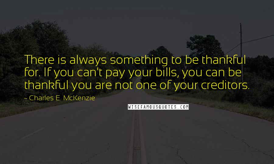 Charles E. McKenzie Quotes: There is always something to be thankful for. If you can't pay your bills, you can be thankful you are not one of your creditors.