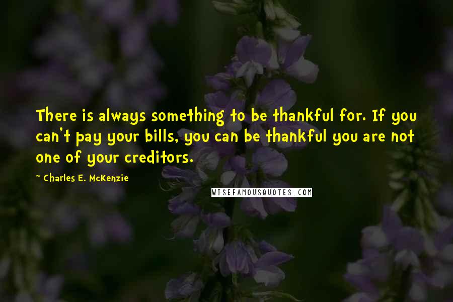 Charles E. McKenzie Quotes: There is always something to be thankful for. If you can't pay your bills, you can be thankful you are not one of your creditors.