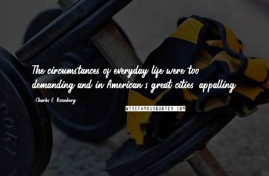 Charles E. Rosenberg Quotes: The circumstances of everyday life were too demanding-and in American's great cities, appalling.