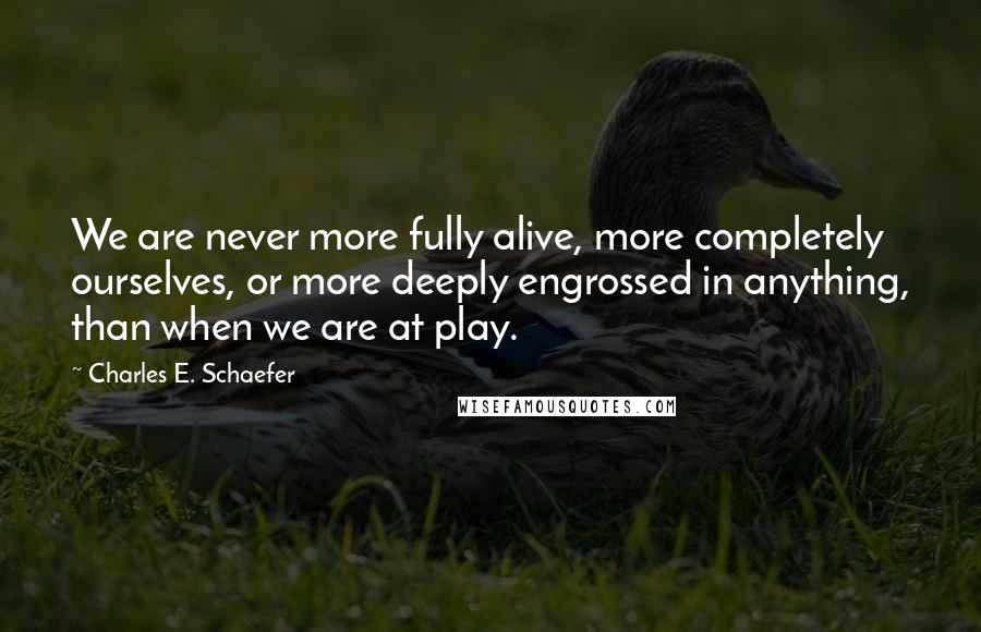 Charles E. Schaefer Quotes: We are never more fully alive, more completely ourselves, or more deeply engrossed in anything, than when we are at play.