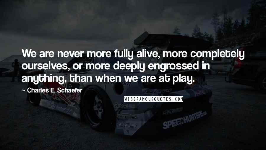 Charles E. Schaefer Quotes: We are never more fully alive, more completely ourselves, or more deeply engrossed in anything, than when we are at play.