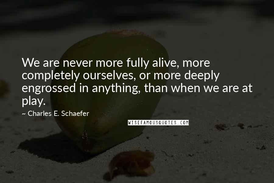 Charles E. Schaefer Quotes: We are never more fully alive, more completely ourselves, or more deeply engrossed in anything, than when we are at play.