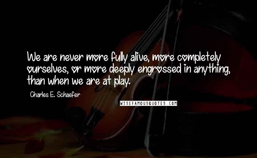 Charles E. Schaefer Quotes: We are never more fully alive, more completely ourselves, or more deeply engrossed in anything, than when we are at play.