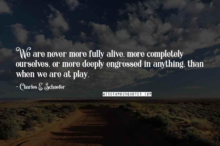 Charles E. Schaefer Quotes: We are never more fully alive, more completely ourselves, or more deeply engrossed in anything, than when we are at play.