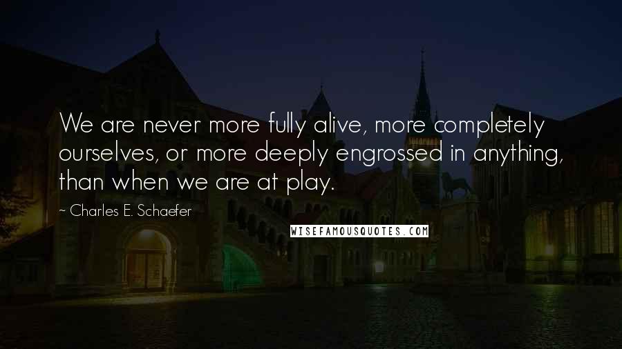 Charles E. Schaefer Quotes: We are never more fully alive, more completely ourselves, or more deeply engrossed in anything, than when we are at play.