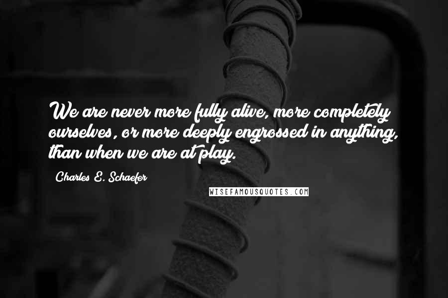 Charles E. Schaefer Quotes: We are never more fully alive, more completely ourselves, or more deeply engrossed in anything, than when we are at play.