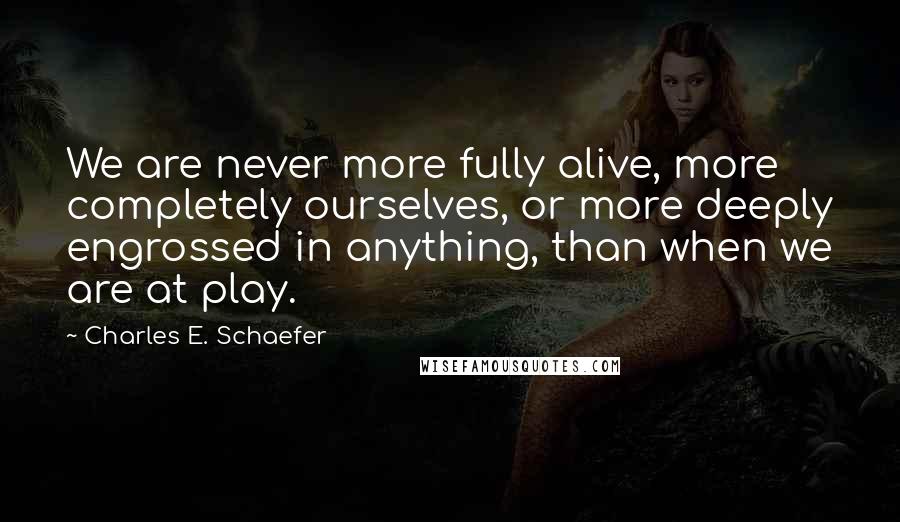 Charles E. Schaefer Quotes: We are never more fully alive, more completely ourselves, or more deeply engrossed in anything, than when we are at play.