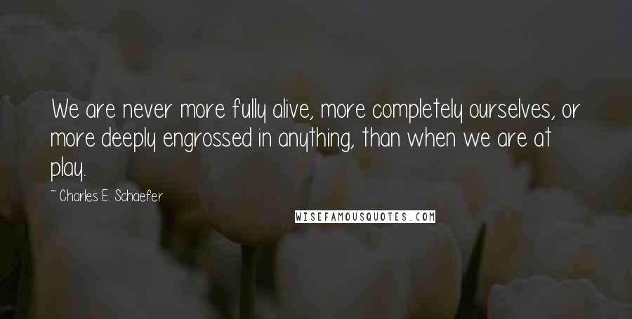 Charles E. Schaefer Quotes: We are never more fully alive, more completely ourselves, or more deeply engrossed in anything, than when we are at play.