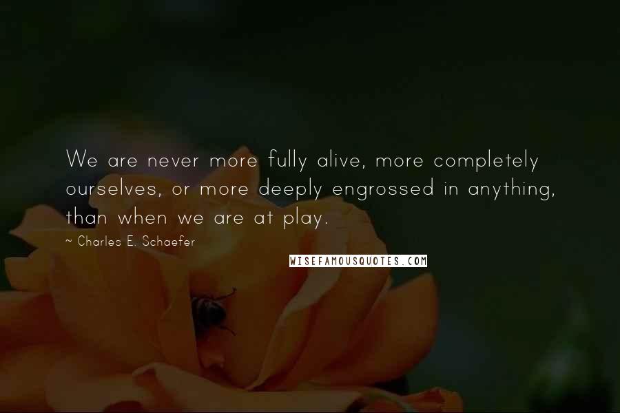 Charles E. Schaefer Quotes: We are never more fully alive, more completely ourselves, or more deeply engrossed in anything, than when we are at play.