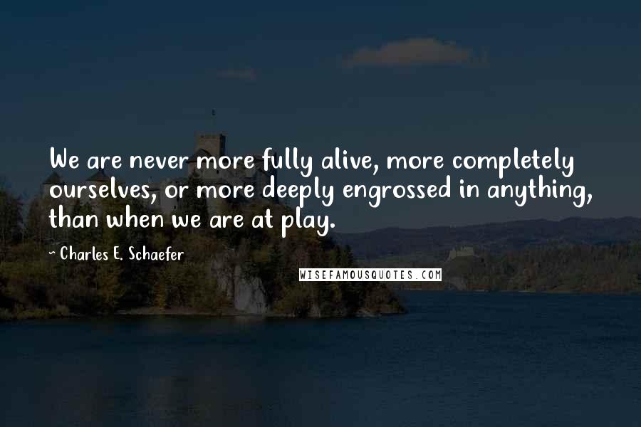 Charles E. Schaefer Quotes: We are never more fully alive, more completely ourselves, or more deeply engrossed in anything, than when we are at play.