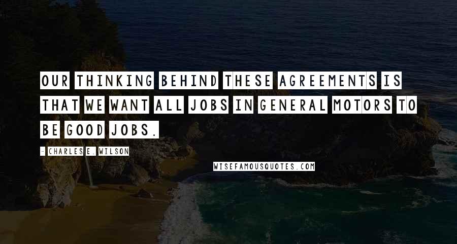 Charles E. Wilson Quotes: Our thinking behind these agreements is that we want all jobs in General Motors to be good jobs.