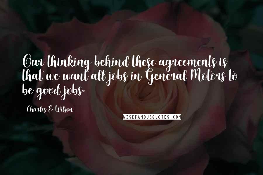 Charles E. Wilson Quotes: Our thinking behind these agreements is that we want all jobs in General Motors to be good jobs.
