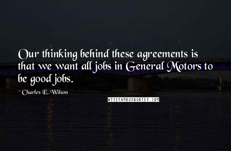 Charles E. Wilson Quotes: Our thinking behind these agreements is that we want all jobs in General Motors to be good jobs.