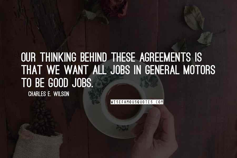 Charles E. Wilson Quotes: Our thinking behind these agreements is that we want all jobs in General Motors to be good jobs.