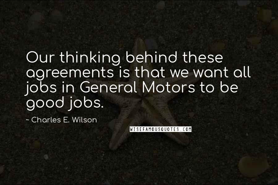 Charles E. Wilson Quotes: Our thinking behind these agreements is that we want all jobs in General Motors to be good jobs.