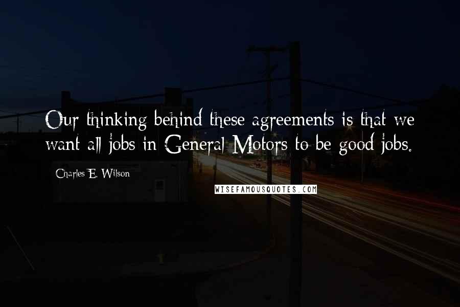 Charles E. Wilson Quotes: Our thinking behind these agreements is that we want all jobs in General Motors to be good jobs.