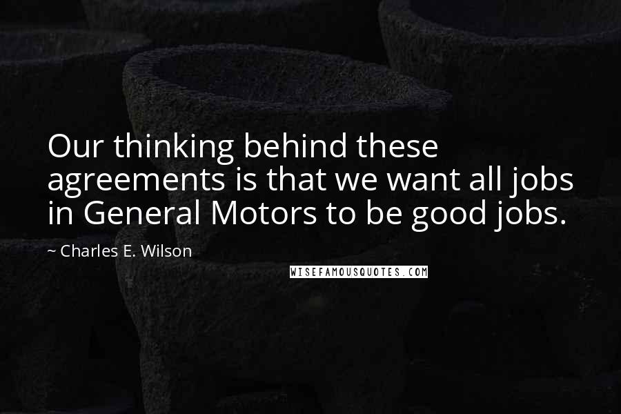 Charles E. Wilson Quotes: Our thinking behind these agreements is that we want all jobs in General Motors to be good jobs.