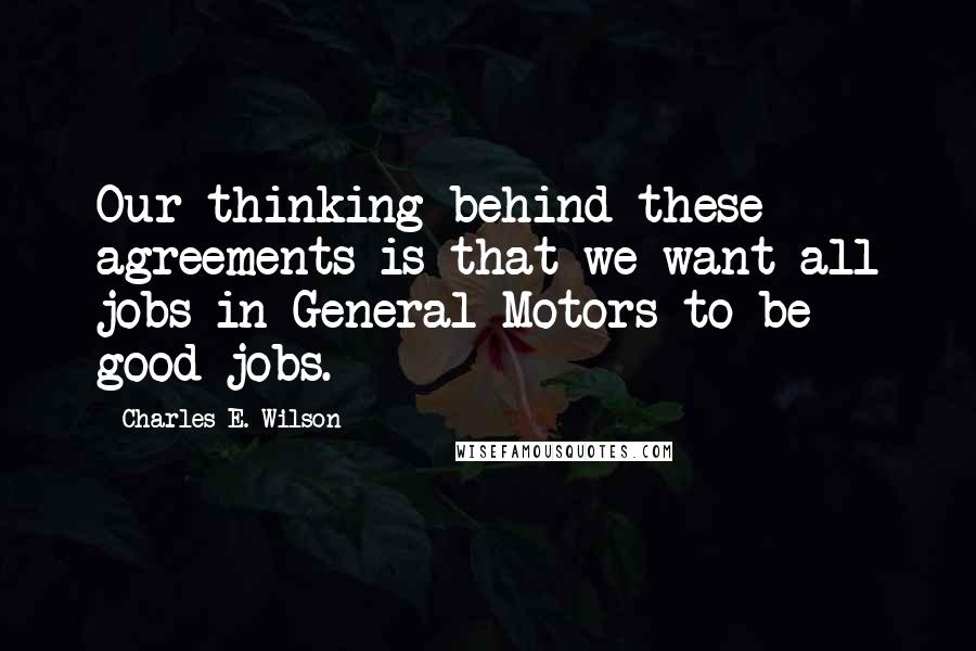 Charles E. Wilson Quotes: Our thinking behind these agreements is that we want all jobs in General Motors to be good jobs.