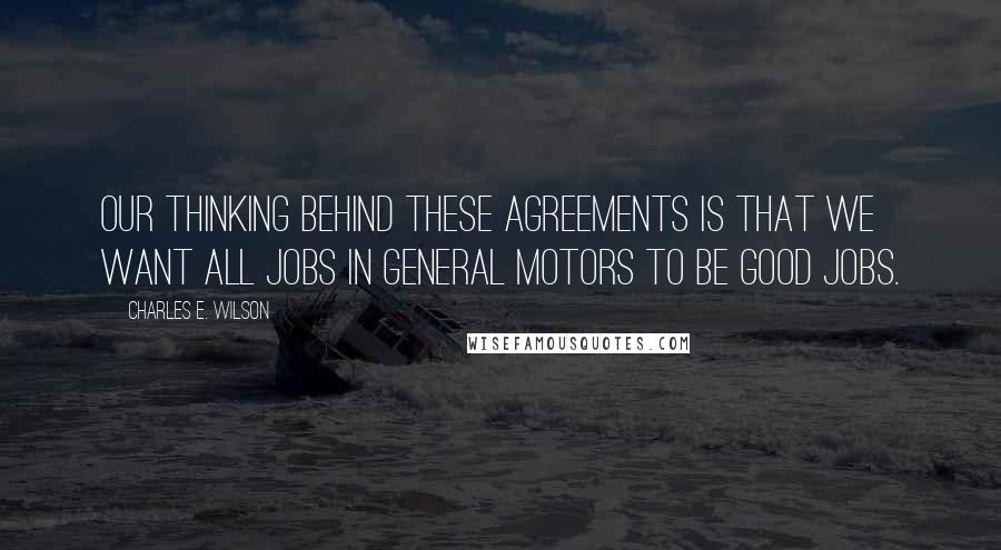 Charles E. Wilson Quotes: Our thinking behind these agreements is that we want all jobs in General Motors to be good jobs.