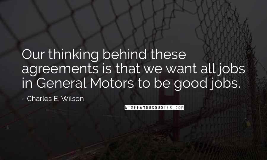 Charles E. Wilson Quotes: Our thinking behind these agreements is that we want all jobs in General Motors to be good jobs.