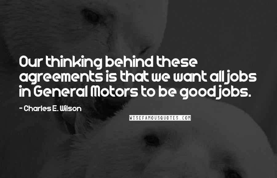 Charles E. Wilson Quotes: Our thinking behind these agreements is that we want all jobs in General Motors to be good jobs.
