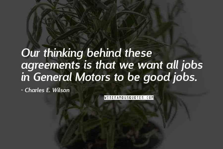 Charles E. Wilson Quotes: Our thinking behind these agreements is that we want all jobs in General Motors to be good jobs.