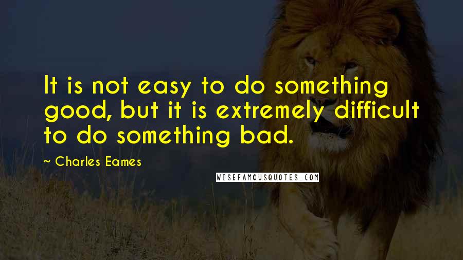 Charles Eames Quotes: It is not easy to do something good, but it is extremely difficult to do something bad.