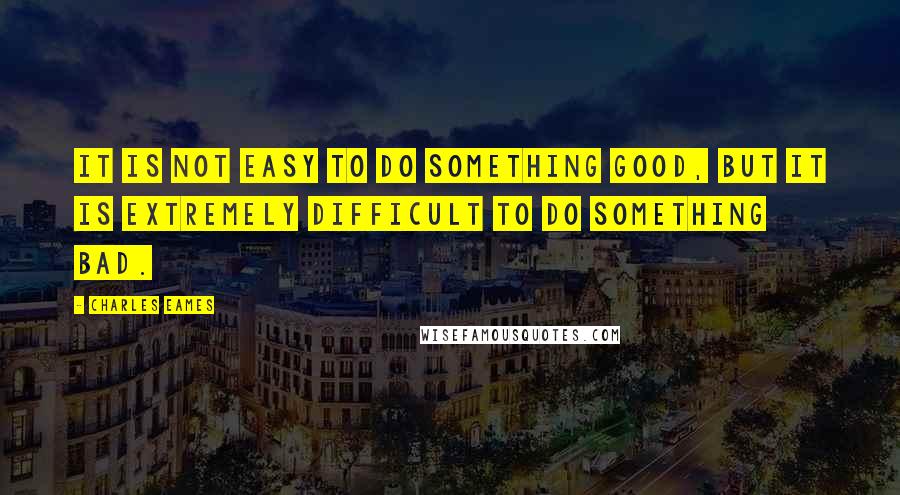 Charles Eames Quotes: It is not easy to do something good, but it is extremely difficult to do something bad.