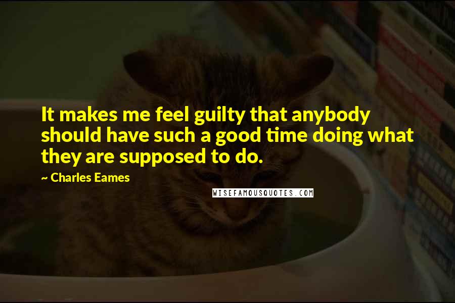 Charles Eames Quotes: It makes me feel guilty that anybody should have such a good time doing what they are supposed to do.