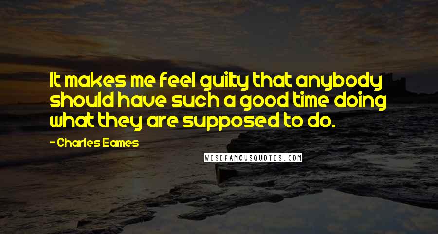 Charles Eames Quotes: It makes me feel guilty that anybody should have such a good time doing what they are supposed to do.