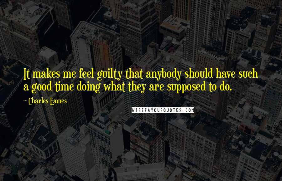 Charles Eames Quotes: It makes me feel guilty that anybody should have such a good time doing what they are supposed to do.